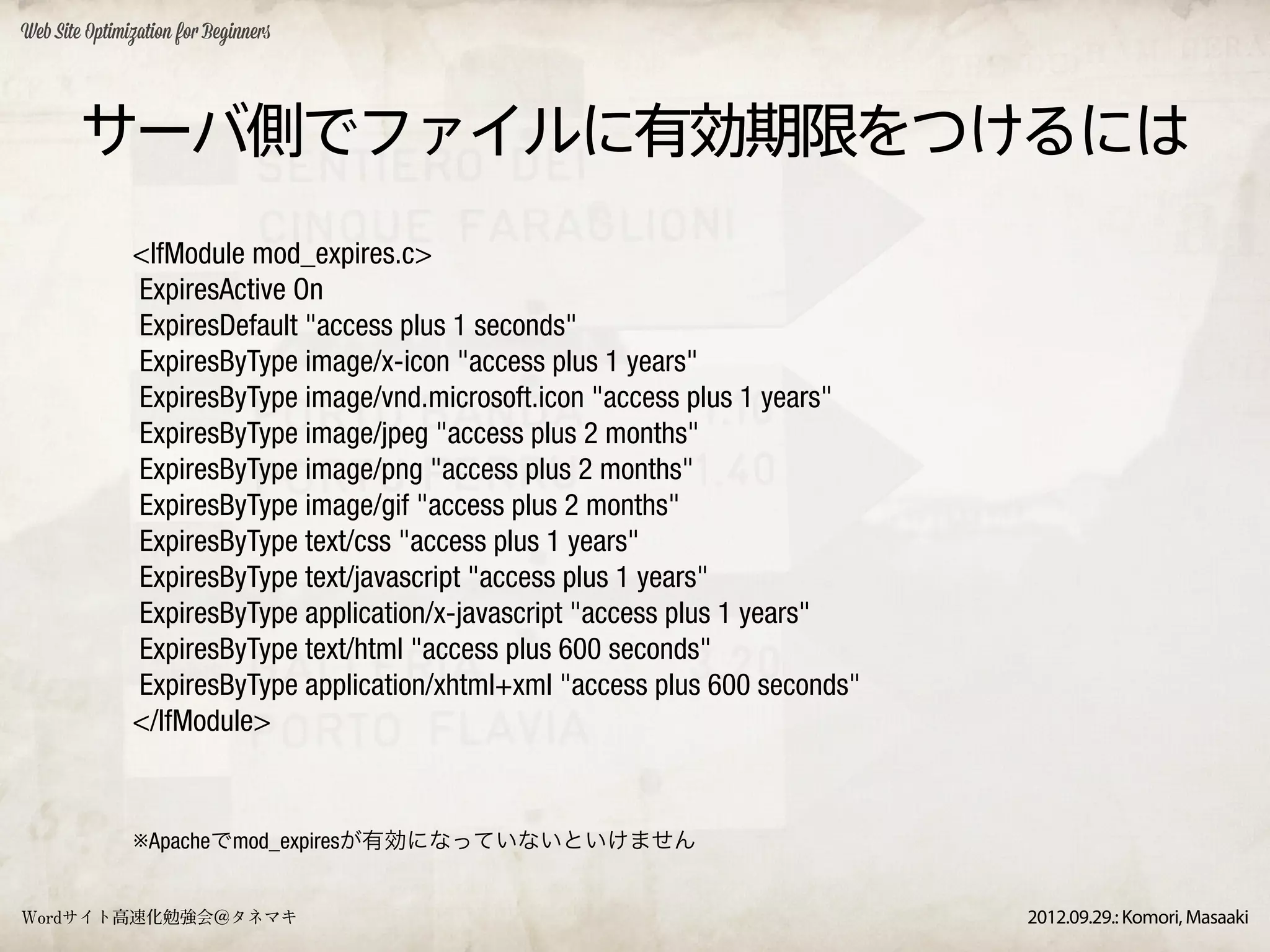 Web Site Optimization for Beginners




        サーバ側でファイルに有効期限をつけるには
               <IfModule mod_expires.c>
               ExpiresActive On
               ExpiresDefault "access plus 1 seconds"
               ExpiresByType image/x-icon "access plus 1 years"
               ExpiresByType image/vnd.microsoft.icon "access plus 1 years"
               ExpiresByType image/jpeg "access plus 2 months"
               ExpiresByType image/png "access plus 2 months"
               ExpiresByType image/gif "access plus 2 months"
               ExpiresByType text/css "access plus 1 years"
               ExpiresByType text/javascript "access plus 1 years"
               ExpiresByType application/x-javascript "access plus 1 years"
               ExpiresByType text/html "access plus 600 seconds"
               ExpiresByType application/xhtml+xml "access plus 600 seconds"
               </IfModule>


               ※Apacheでmod_expiresが有効になっていないといけません


Wordサイト高速化勉強会＠タネマキ                                                             2012.09.29.: Komori, Masaaki
 