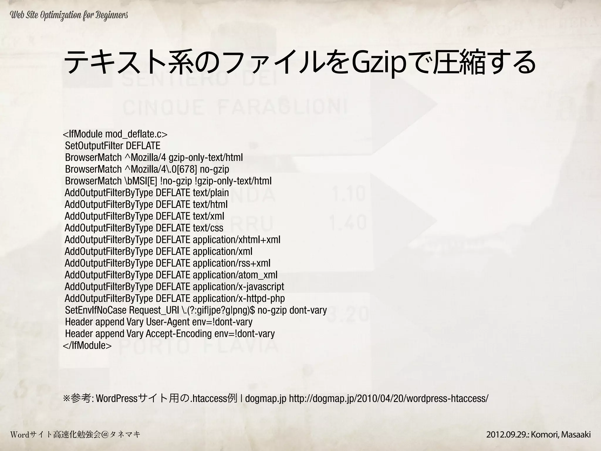 Web Site Optimization for Beginners




               テキスト系のファイルをGzipで圧縮する

               <IfModule mod_deflate.c>
               SetOutputFilter DEFLATE
               BrowserMatch ^Mozilla/4 gzip-only-text/html
               BrowserMatch ^Mozilla/4.0[678] no-gzip
               BrowserMatch bMSI[E] !no-gzip !gzip-only-text/html
               AddOutputFilterByType DEFLATE text/plain
               AddOutputFilterByType DEFLATE text/html
               AddOutputFilterByType DEFLATE text/xml
               AddOutputFilterByType DEFLATE text/css
               AddOutputFilterByType DEFLATE application/xhtml+xml
               AddOutputFilterByType DEFLATE application/xml
               AddOutputFilterByType DEFLATE application/rss+xml
               AddOutputFilterByType DEFLATE application/atom_xml
               AddOutputFilterByType DEFLATE application/x-javascript
               AddOutputFilterByType DEFLATE application/x-httpd-php
               SetEnvIfNoCase Request_URI .(?:gif|jpe?g|png)$ no-gzip dont-vary
               Header append Vary User-Agent env=!dont-vary
               Header append Vary Accept-Encoding env=!dont-vary
               </IfModule>




               ※参考: WordPressサイト用の.htaccess例 | dogmap.jp http://dogmap.jp/2010/04/20/wordpress-htaccess/


Wordサイト高速化勉強会＠タネマキ                                                                                     2012.09.29.: Komori, Masaaki
 