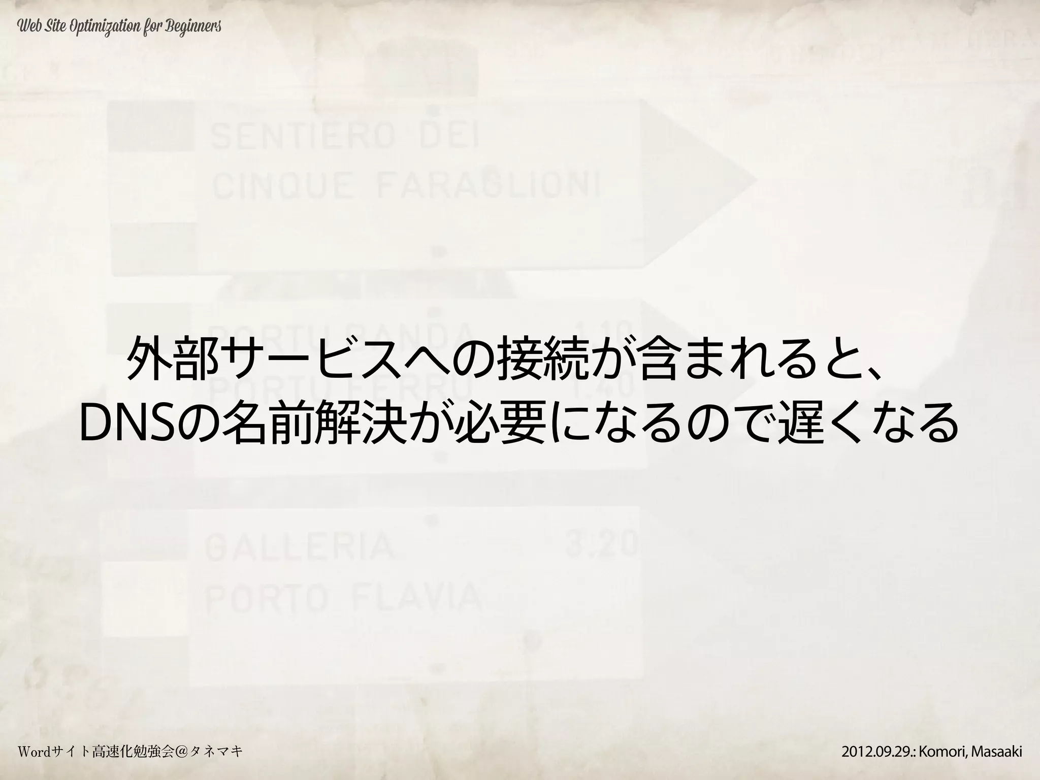 Web Site Optimization for Beginners




           外部サービスへの接続が含まれると、
          DNSの名前解決が必要になるので遅くなる




Wordサイト高速化勉強会＠タネマキ                    2012.09.29.: Komori, Masaaki
 