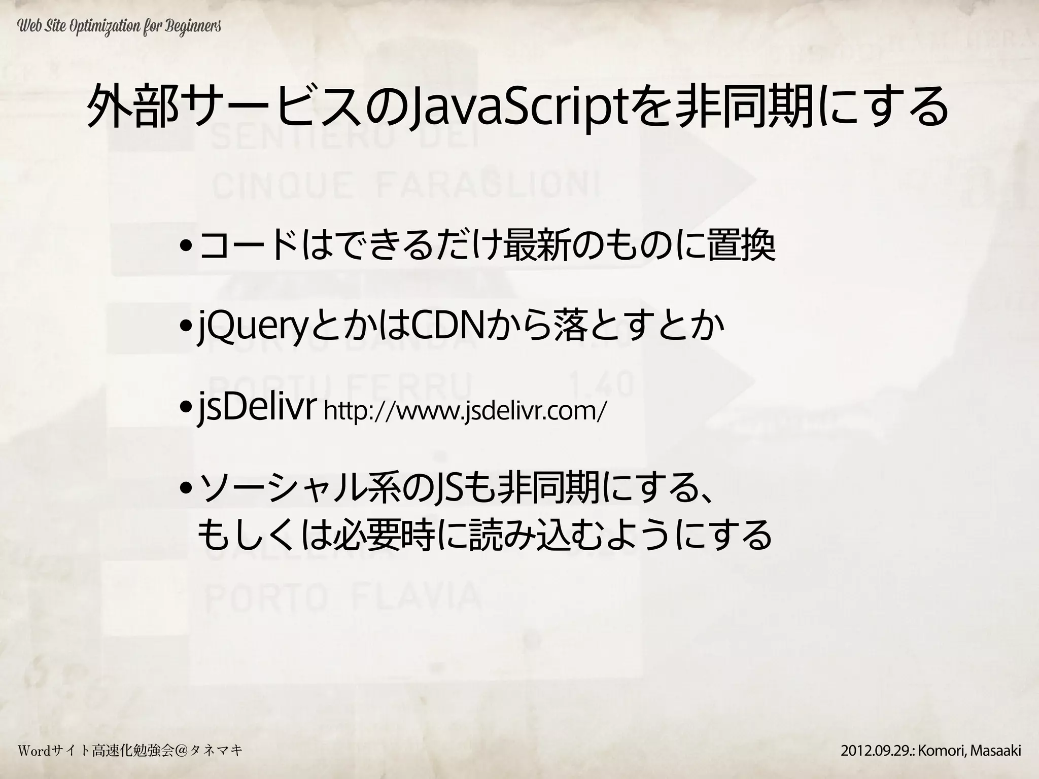 Web Site Optimization for Beginners




           外部サービスのJavaScriptを非同期にする

                           •コードはできるだけ最新のものに置換
                           •jQueryとかはCDNから落とすとか
                           •jsDelivr http://www.jsdelivr.com/
                           •ソーシャル系のJSも非同期にする、
                              もしくは必要時に読み込むようにする




Wordサイト高速化勉強会＠タネマキ                                              2012.09.29.: Komori, Masaaki
 