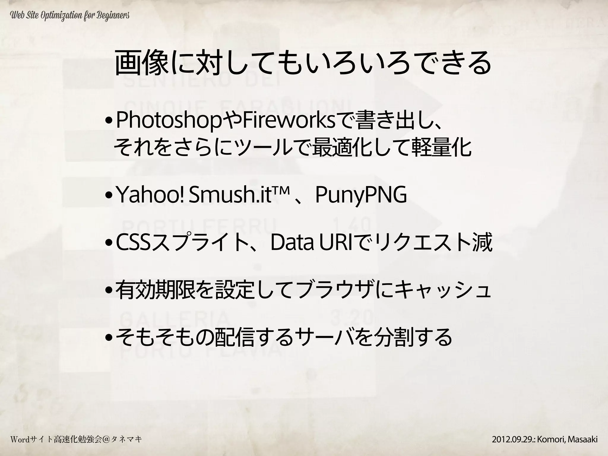 Web Site Optimization for Beginners




                              画像に対してもいろいろできる
                           •PhotoshopやFireworksで書き出し、
                              それをさらにツールで最適化して軽量化

                           •Yahoo! Smush.it™ 、PunyPNG
                           •CSSスプライト、Data URIでリクエスト減
                           •有効期限を設定してブラウザにキャッシュ
                           •そもそもの配信するサーバを分割する


Wordサイト高速化勉強会＠タネマキ                                      2012.09.29.: Komori, Masaaki
 
