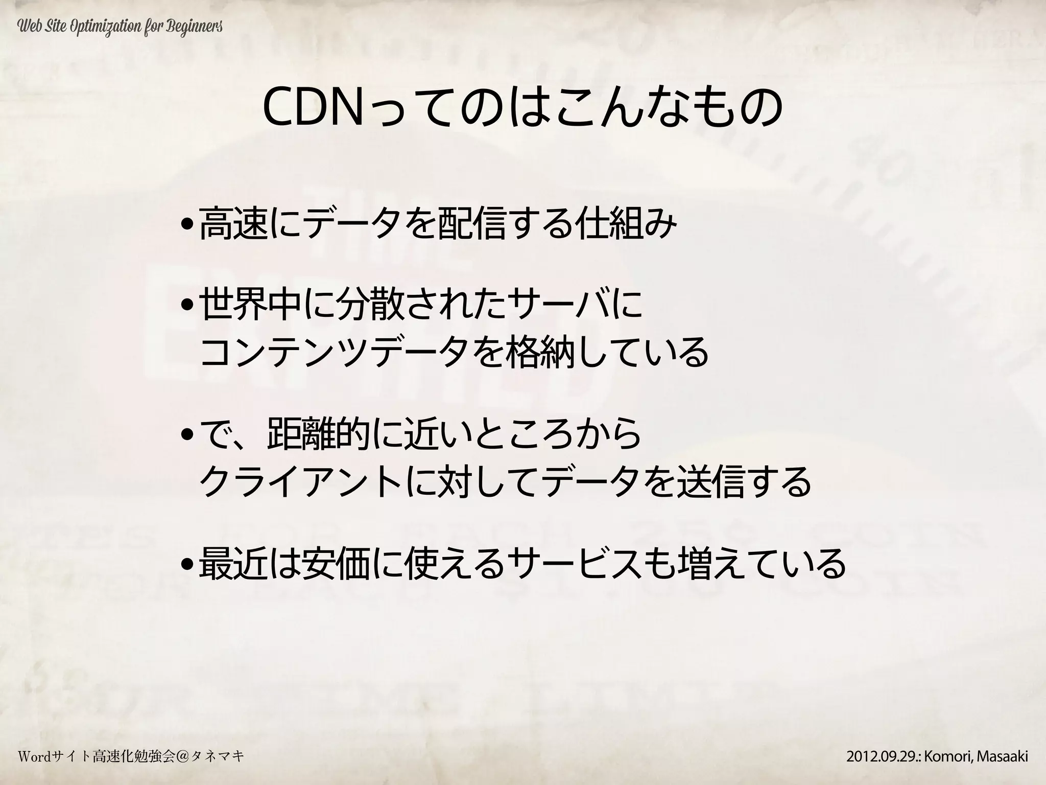Web Site Optimization for Beginners




                                      CDNってのはこんなもの

                           •高速にデータを配信する仕組み
                           •世界中に分散されたサーバに
                              コンテンツデータを格納している

                           •で、距離的に近いところから
                              クライアントに対してデータを送信する

                           •最近は安価に使えるサービスも増えている


Wordサイト高速化勉強会＠タネマキ                                   2012.09.29.: Komori, Masaaki
 