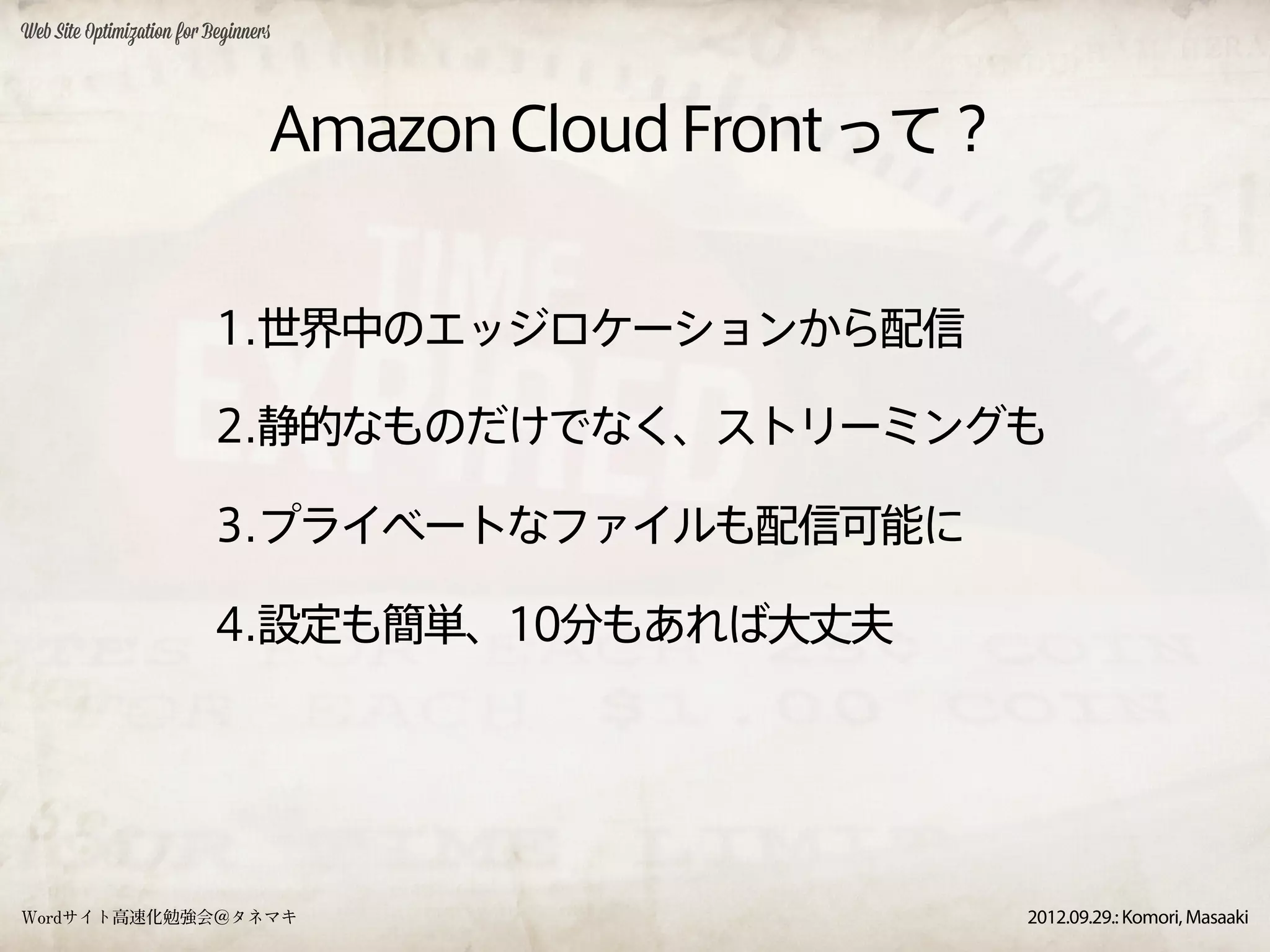 Web Site Optimization for Beginners




                                  Amazon Cloud Front って？


                           1.世界中のエッジロケーションから配信

                           2.静的なものだけでなく、ストリーミングも

                           3.プライベートなファイルも配信可能に

                           4.設定も簡単、10分もあれば大丈夫




Wordサイト高速化勉強会＠タネマキ                                         2012.09.29.: Komori, Masaaki
 