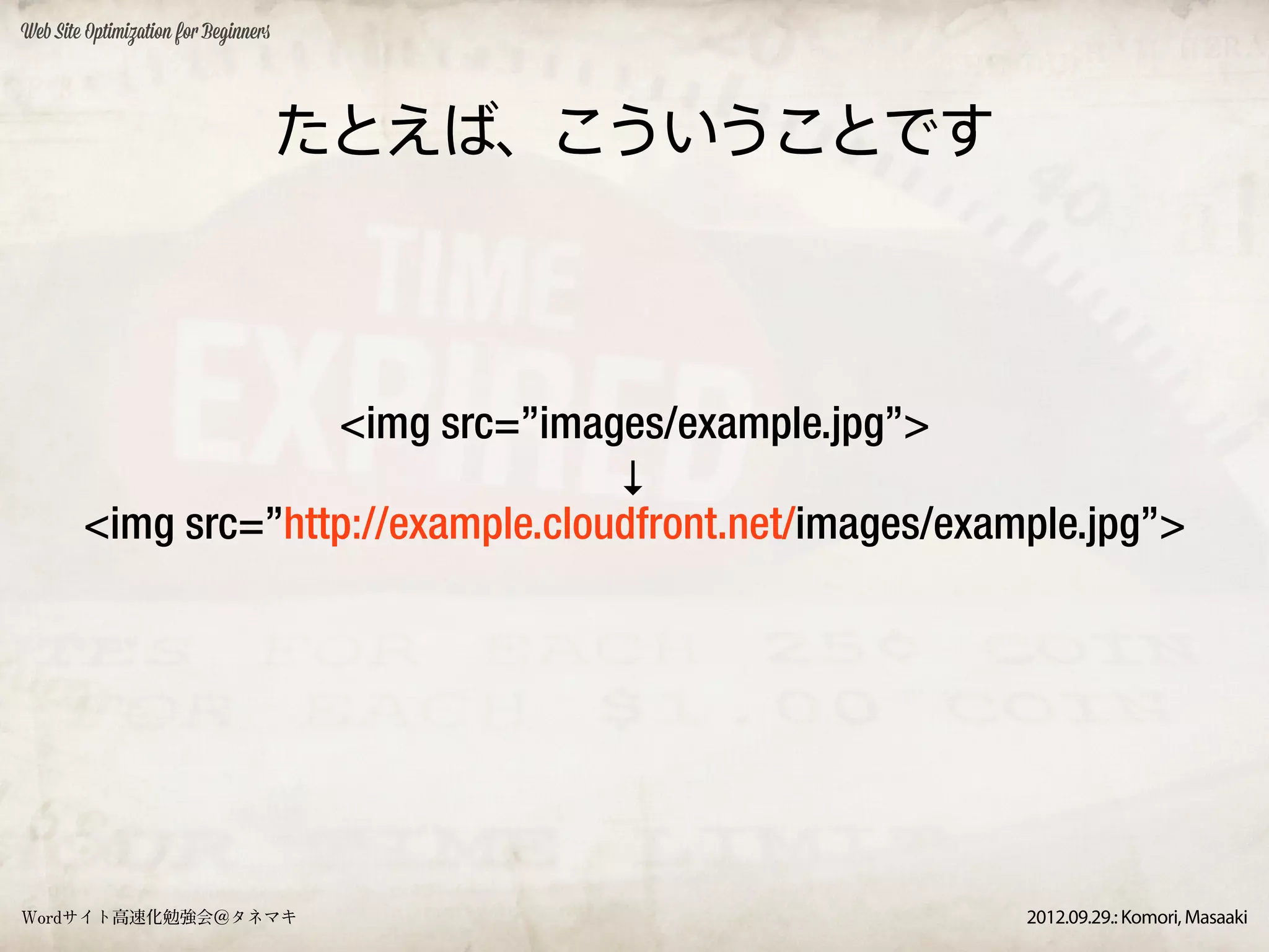 Web Site Optimization for Beginners




                                      たとえば、こういうことです



                     <img src=”images/example.jpg”>
                                     ↓
        <img src=”http://example.cloudfront.net/images/example.jpg”>




Wordサイト高速化勉強会＠タネマキ                                         2012.09.29.: Komori, Masaaki
 