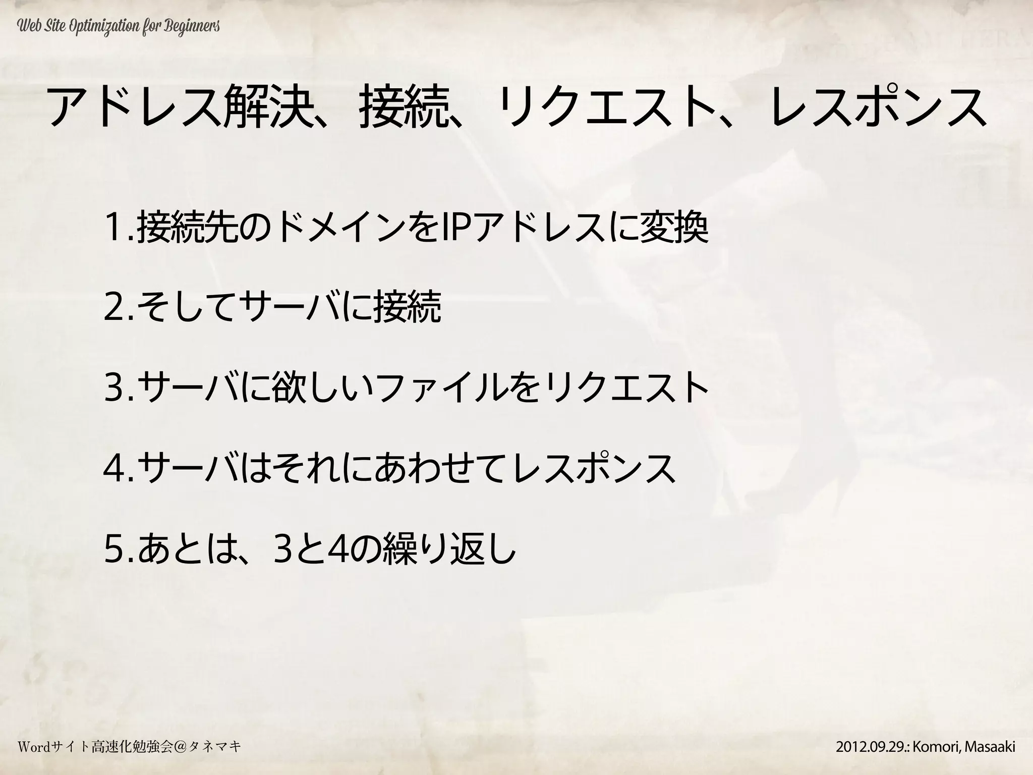 Web Site Optimization for Beginners




    アドレス解決、接続、リクエスト、レスポンス

              1.接続先のドメインをIPアドレスに変換

              2.そしてサーバに接続

              3.サーバに欲しいファイルをリクエスト

              4.サーバはそれにあわせてレスポンス

              5.あとは、3と4の繰り返し




Wordサイト高速化勉強会＠タネマキ                    2012.09.29.: Komori, Masaaki
 