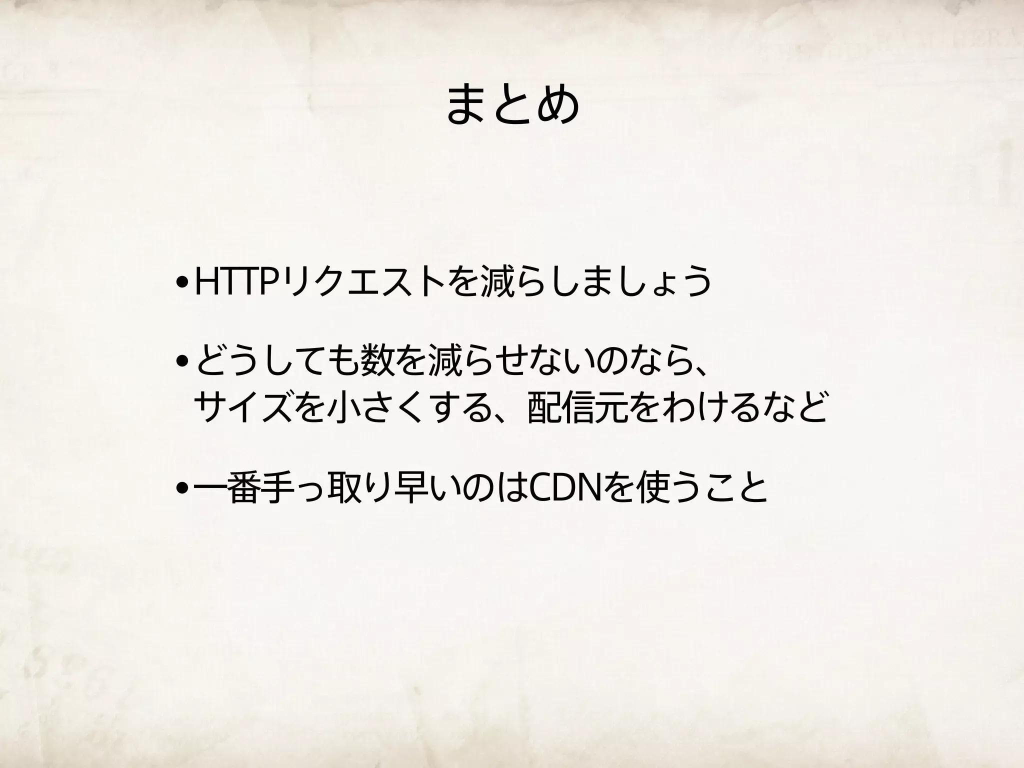 まとめ


•HTTPリクエストを減らしましょう
•どうしても数を減らせないのなら、
サイズを小さくする、配信元をわけるなど

•一番手っ取り早いのはCDNを使うこと
 