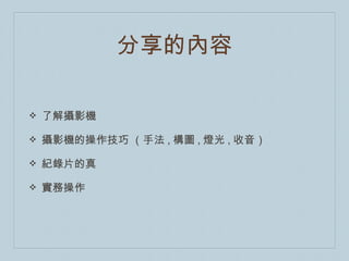 分享的內容

❖   了解攝影機

❖   攝影機的操作技巧 （手法 , 構圖 , 燈光 , 收音）

❖   紀錄片的真

❖   實務操作
 