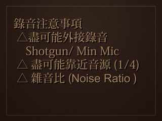 錄音注意事項
△盡可能外接錄音
 Shotgun/ Min Mic
△ 盡可能靠近音源 (1/4)
△ 雜音比 (Noise Ratio )
 