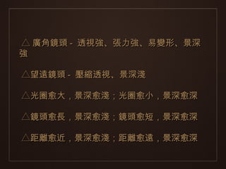 △ 廣角鏡頭 - 透視強、張力強、易變形、景深
強

△望遠鏡頭 - 壓縮透視、景深淺

△光圈愈大，景深愈淺；光圈愈小，景深愈深

△鏡頭愈長，景深愈淺；鏡頭愈短，景深愈深

△距離愈近，景深愈淺；距離愈遠，景深愈深
 