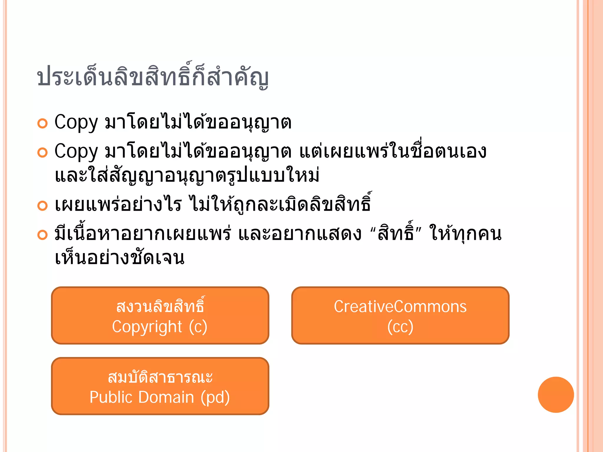 ประเด็นลิขสทธิก็สําคัญ
           ิ ์
 Copy มาโดยไม่ได ้ขออนุญาต
                                              ื่
 Copy มาโดยไม่ได ้ขออนุญาต แต่เผยแพร่ในชอตนเอง
         ่ ั
  และใสสญญาอนุญาตรูปแบบใหม่
                                     ิ
 เผยแพร่อย่างไร ไม่ให ้ถูกละเมิดลิขสทธิ์

                                          ิ ิ
 มีเนือหาอยากเผยแพร่ และอยากแสดง “สทธ์ ” ให ้ทุกคน
       ้
             ั
  เห็นอย่างชดเจน

                 ิ
        สงวนลิขสทธิ์            CreativeCommons
        Copyright (c)                  (cc)


       สมบัตสาธารณะ
             ิ
     Public Domain (pd)
 