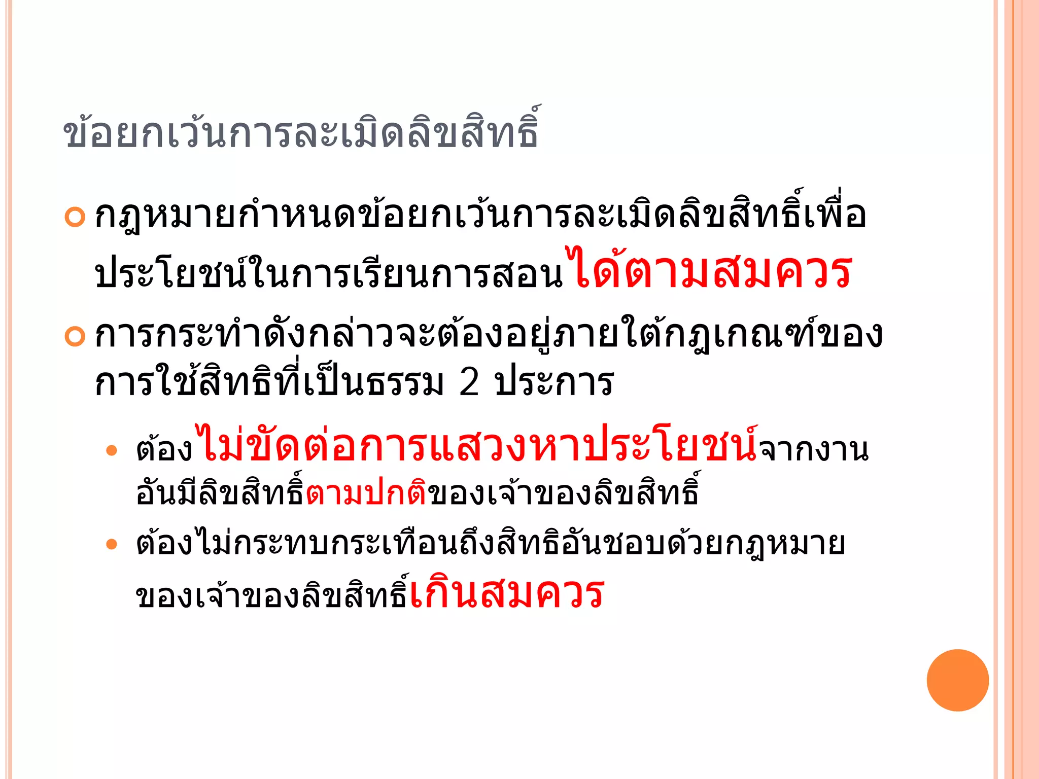ิ ิ ิ
ข ้อยกเว ้นการละเมดลขสทธ ิ์
                                      ิ ์ ่
 กฎหมายกําหนดข ้อยกเว ้นการละเมิดลิขสทธิเพือ

  ประโยชนในการเรยนการสอนได ้ตามสมควร
           ์       ี
 การกระทําดงกลาวจะต ้องอยภายใต ้กฎเกณฑของ
             ั   ่        ู่           ์
        ้ ิ ิ ่ี
  การใชสทธทเป็นธรรม 2 ประการ
     ต ้องไมขดตอการแสวงหาประโยชนจากงาน
               ่ ั ่                          ์
       ั ี ิ ิ ิ                       ิ
      อนมลขสทธ์ ตามปกติของเจ ้าของลิขสทธิ์
                              ิ
      ต ้องไม่กระทบกระเทือนถึงสทธิอนชอบด ้วยกฎหมาย
                                   ั
      ของเจ ้าของลิขสทธิเกินสมควร
                     ิ ์
 