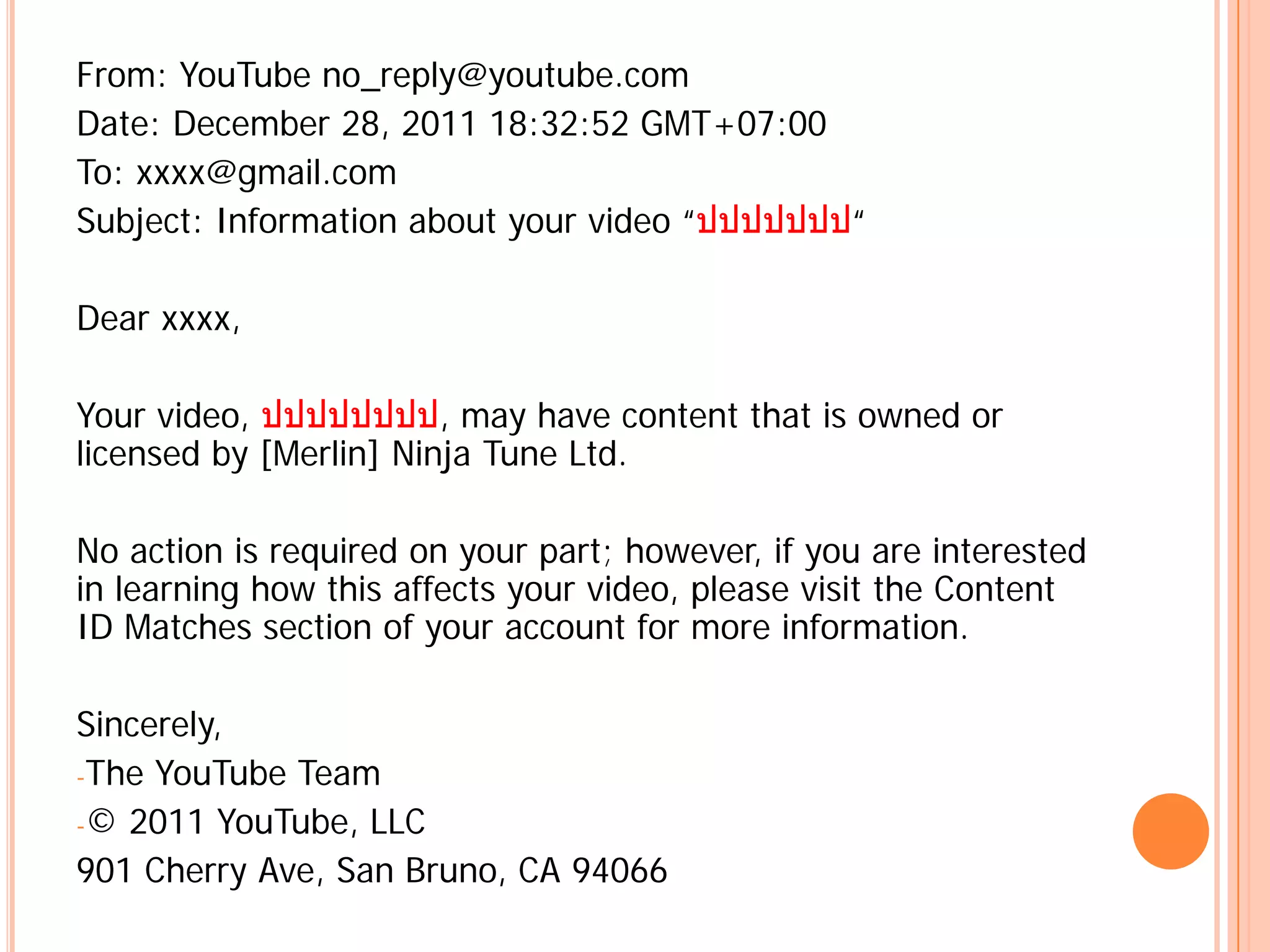 From: YouTube no_reply@youtube.com
Date: December 28, 2011 18:32:52 GMT+07:00
To: xxxx@gmail.com
Subject: Information about your video “ปปปปปปป“

Dear xxxx,

Your video, ปปปปปปปป, may have content that is owned or
licensed by [Merlin] Ninja Tune Ltd.

No action is required on your part; however, if you are interested
in learning how this affects your video, please visit the Content
ID Matches section of your account for more information.

Sincerely,
-The YouTube Team
-© 2011 YouTube, LLC
901 Cherry Ave, San Bruno, CA 94066
 