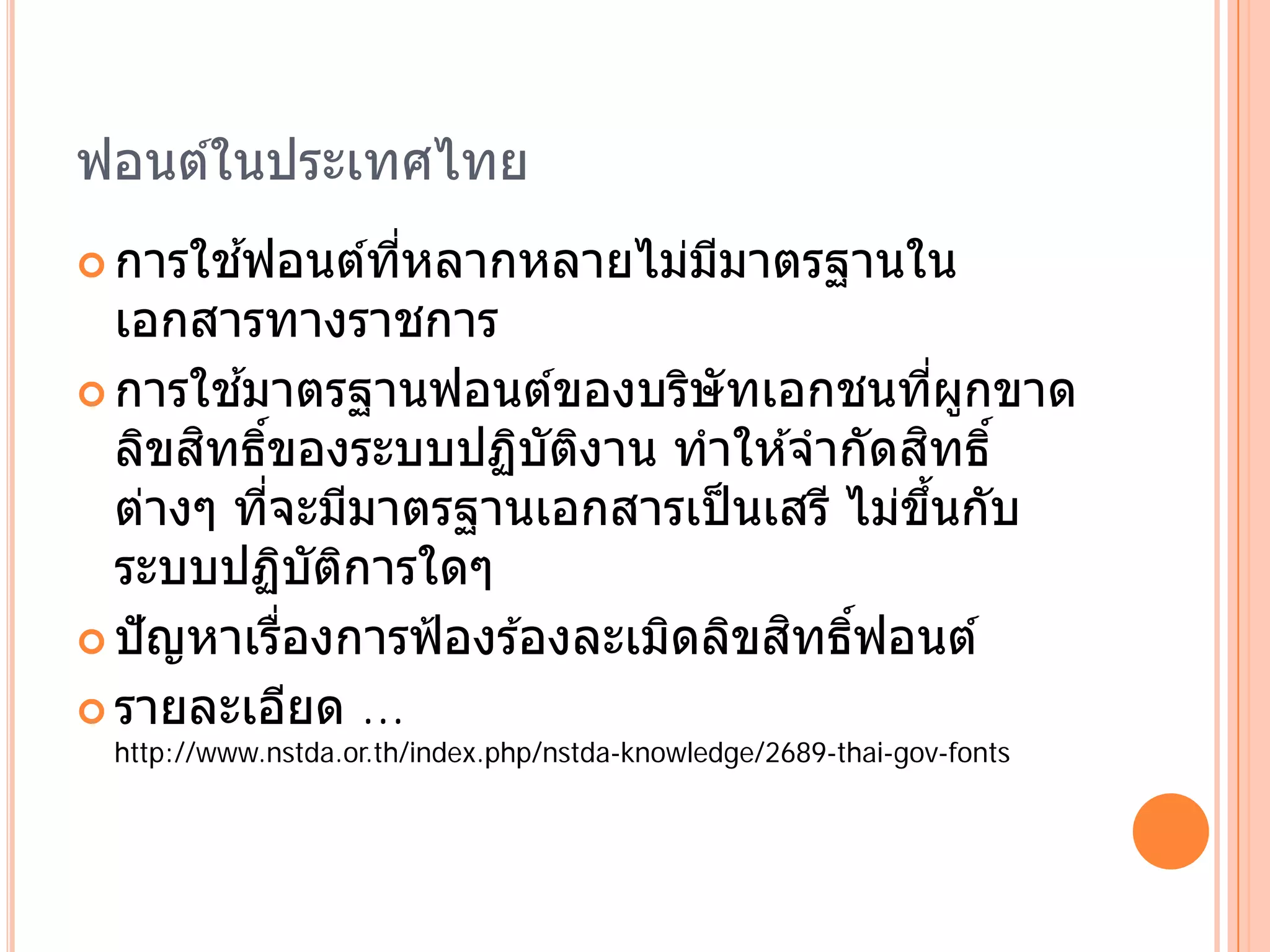 ฟอนต์ในประเทศไทย
       ้
 การใชฟอนตทหลากหลายไมมมาตรฐานใน
           ์ ่ี       ่ ี
  เอกสารทางราชการ
         ้
 การใชมาตรฐานฟอนตของบรษัทเอกชนทผกขาด
                       ์    ิ                 ่ี ู
       ิ ์                               ิ
  ลิขสทธิของระบบปฏิบตงาน ทําให ้จํากัดสทธิ์
                      ั ิ
  ต่างๆ ทีจะมีมาตรฐานเอกสารเป็ นเสรี ไม่ขนกับ
           ่                               ึ้
  ระบบปฏบตการใดๆิ ั ิ
                           ิ ิ ิ ์ิ
 ปัญหาเรองการฟ้องร ้องละเมดลขสทธฟอนต ์
             ่ื
 รายละเอยด ...  ี
 http://www.nstda.or.th/index.php/nstda-knowledge/2689-thai-gov-fonts
 