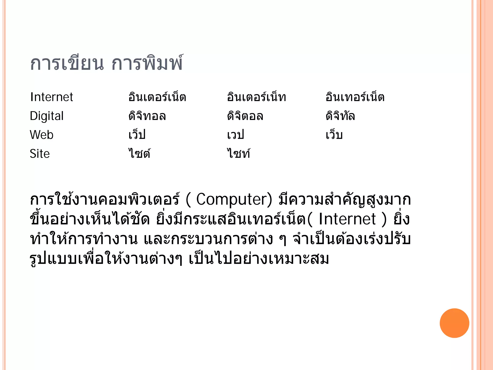 การเขยน การพมพ ์
     ี      ิ
Internet      อินเตอร์เน็ ต   อินเตอร์เน็ ท   อินเทอร์เน็ ต
Digital       ดจทอล
               ิ ิ            ดจตอล
                               ิ ิ            ดจทล
                                               ิ ิ ั
Web           เว็ป            เวป             เว็บ
Site          ไซต ์           ไซท ์


การใชงานคอมพิวเตอร์ ( Computer) มีความสําคัญสูงมาก
        ้
  ้              ั
ขึนอย่างเห็นได ้ชด ยิงมีกระแสอินเทอร์เน็ ต( Internet ) ยง
                     ่                                  ่ิ
ทําให ้การทํางาน และกระบวนการต่าง ๆ จําเป็ นต ้องเร่งปรับ
รูปแบบเพือให ้งานต่างๆ เป็ นไปอย่างเหมาะสม
          ่
 