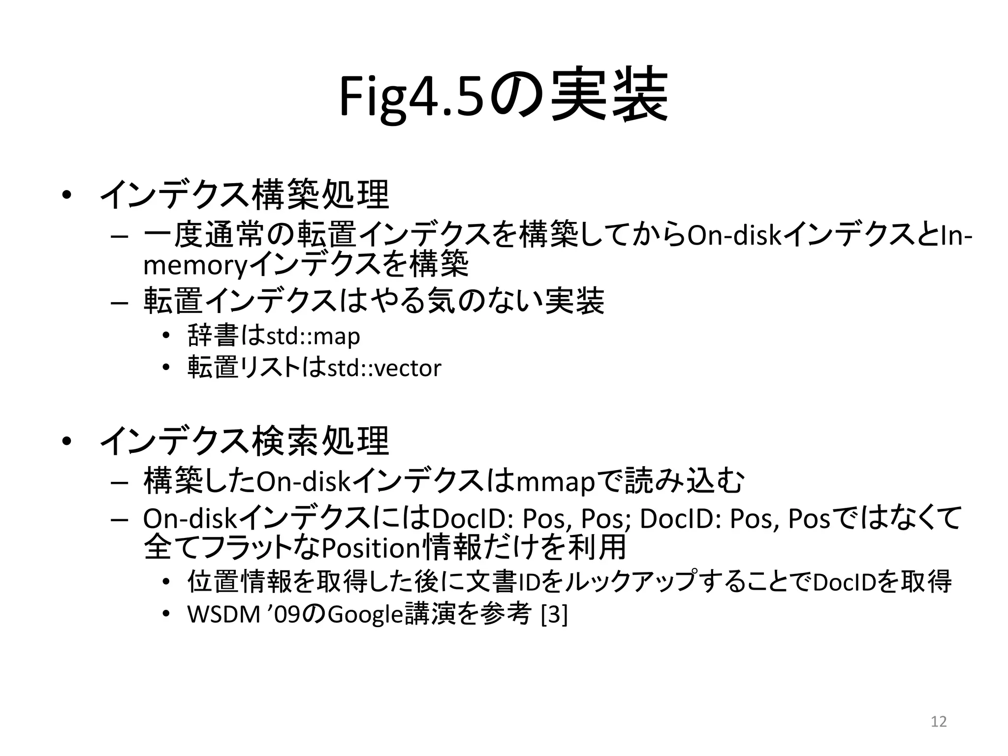 Fig4.5の実装
• インデクス構築処理
 – 一度通常の転置インデクスを構築してからOn-diskインデクスとIn-
   memoryインデクスを構築
 – 転置インデクスはやる気のない実装
    • 辞書はstd::map
    • 転置リストはstd::vector

• インデクス検索処理
 – 構築したOn-diskインデクスはmmapで読み込む
 – On-diskインデクスにはDocID: Pos, Pos; DocID: Pos, Posではなくて
   全てフラットなPosition情報だけを利用
    • 位置情報を取得した後に文書IDをルックアップすることでDocIDを取得
    • WSDM ’09のGoogle講演を参考 [3]


                                                   12
 