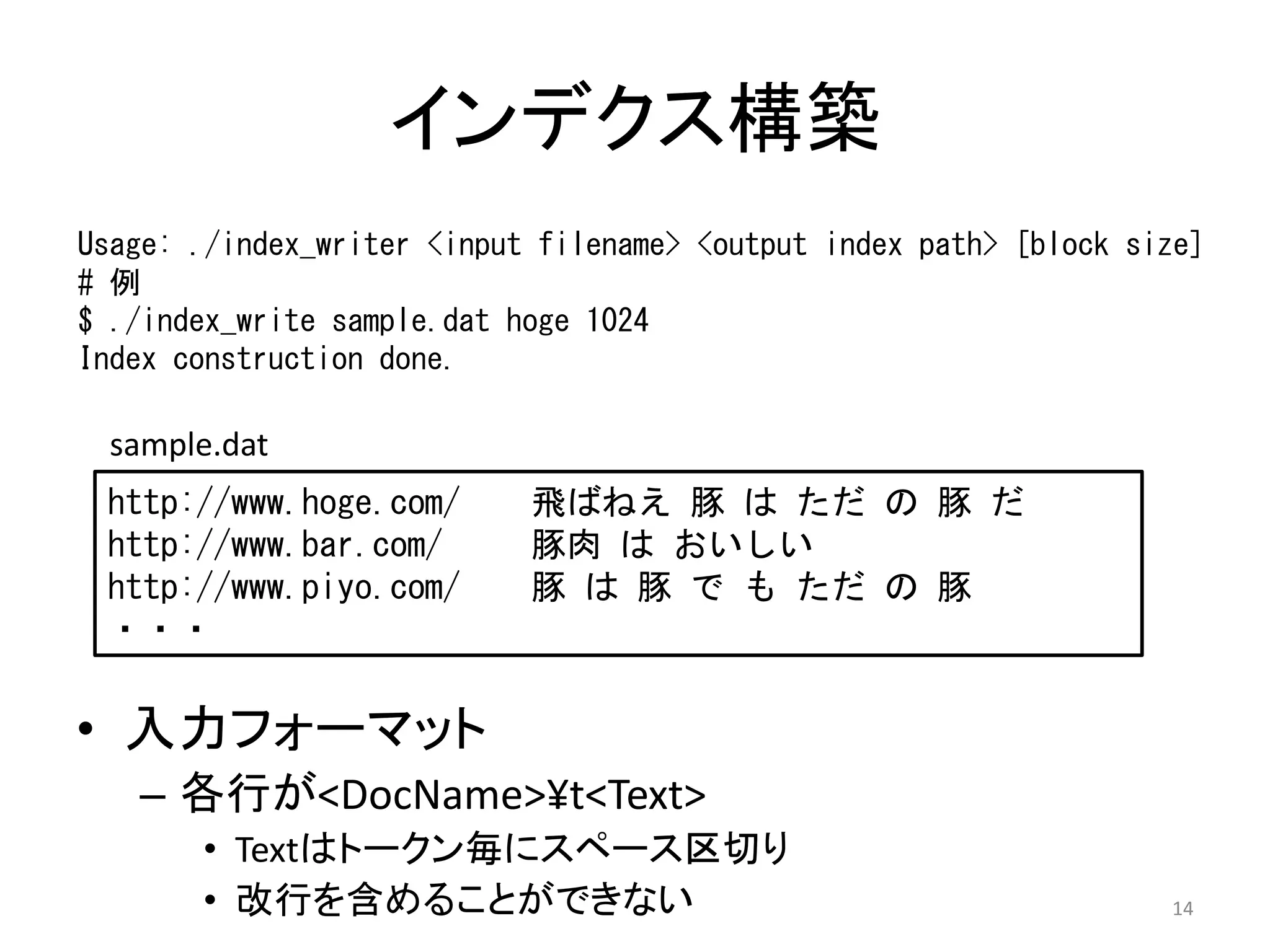 インデクス構築
Usage: ./index_writer <input filename> <output index path> [block size]
# 例
$ ./index_write sample.dat hoge 1024
Index construction done.

  sample.dat
 http://www.hoge.com/       飛ばねえ 豚 は ただ の 豚 だ
 http://www.bar.com/        豚肉 は おいしい
 http://www.piyo.com/       豚 は 豚 で も ただ の 豚
 ・・・

• 入力フォーマット
   – 各行が<DocName>¥t<Text>
       • Textはトークン毎にスペース区切り
       • 改行を含めることができない                                              14
 