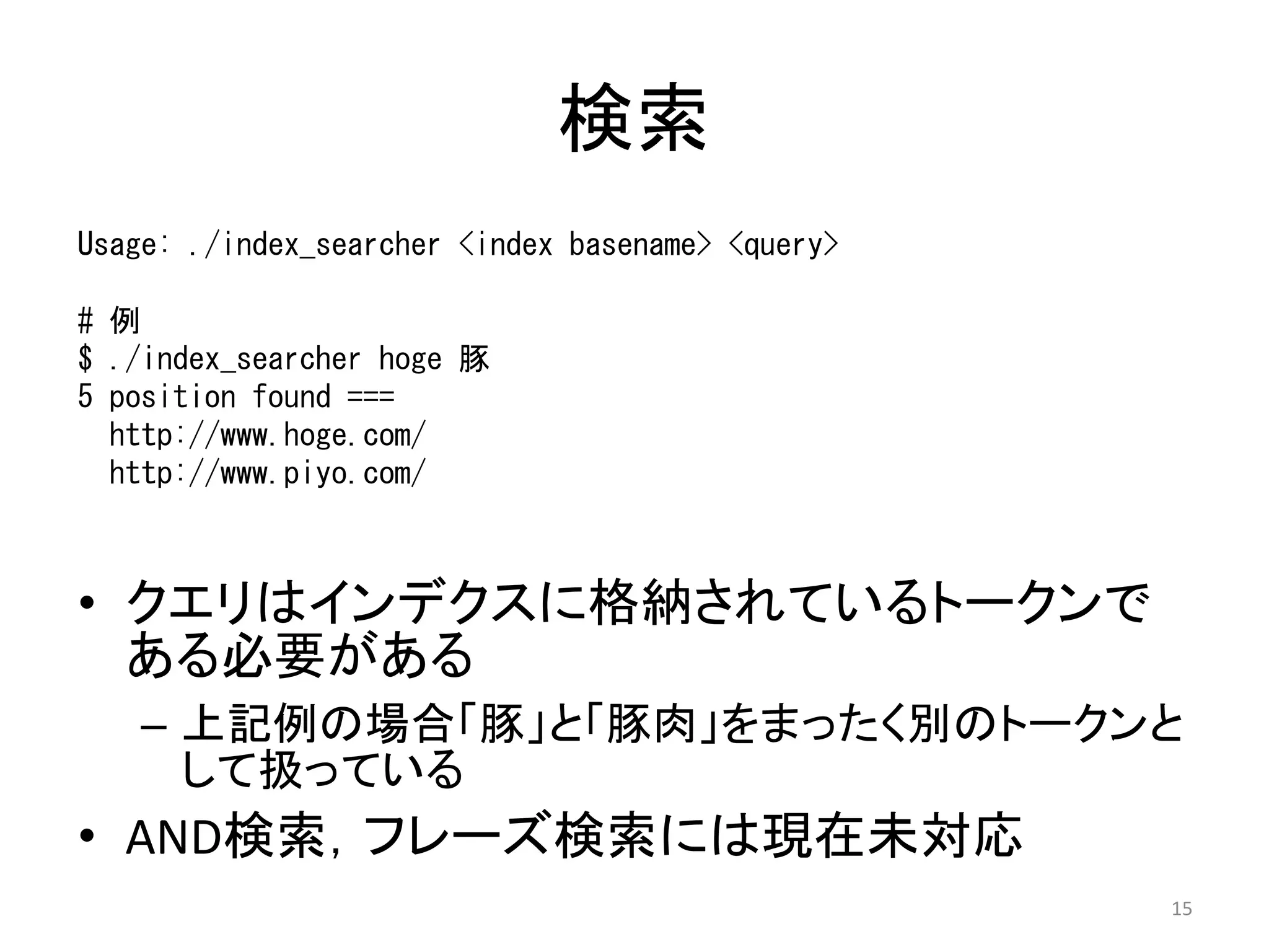 検索
Usage: ./index_searcher <index basename> <query>

# 例
$ ./index_searcher hoge 豚
5 position found ===
  http://www.hoge.com/
  http://www.piyo.com/



• クエリはインデクスに格納されているトークンで
  ある必要がある
   – 上記例の場合「豚」と「豚肉」をまったく別のトークンと
     して扱っている
• AND検索，フレーズ検索には現在未対応
                                                   15
 