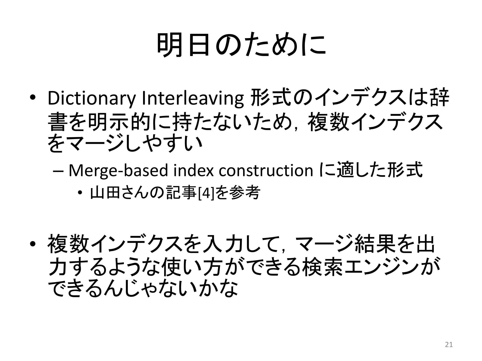 明日のために
• Dictionary Interleaving 形式のインデクスは辞
  書を明示的に持たないため，複数インデクス
  をマージしやすい
  – Merge-based index construction に適した形式
    • 山田さんの記事[4]を参考


• 複数インデクスを入力して，マージ結果を出
  力するような使い方ができる検索エンジンが
  できるんじゃないかな

                                            21
 