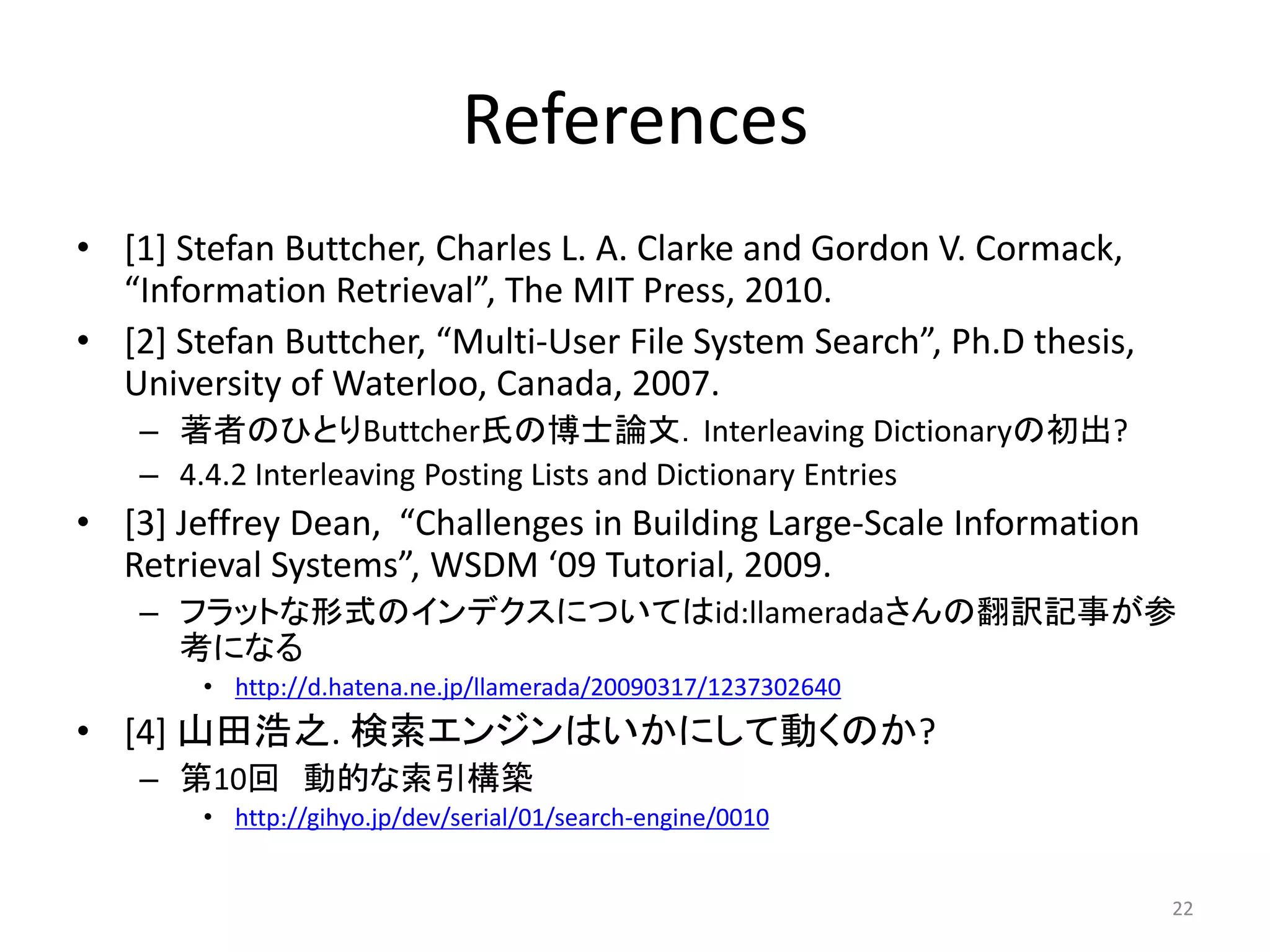 References
• [1] Stefan Buttcher, Charles L. A. Clarke and Gordon V. Cormack,
  “Information Retrieval”, The MIT Press, 2010.
• [2] Stefan Buttcher, “Multi-User File System Search”, Ph.D thesis,
  University of Waterloo, Canada, 2007.
    – 著者のひとりButtcher氏の博士論文．Interleaving Dictionaryの初出?
    – 4.4.2 Interleaving Posting Lists and Dictionary Entries
• [3] Jeffrey Dean, “Challenges in Building Large-Scale Information
  Retrieval Systems”, WSDM ‘09 Tutorial, 2009.
    – フラットな形式のインデクスについてはid:llameradaさんの翻訳記事が参
      考になる
        • http://d.hatena.ne.jp/llamerada/20090317/1237302640
• [4] 山田浩之. 検索エンジンはいかにして動くのか?
    – 第10回 動的な索引構築
        • http://gihyo.jp/dev/serial/01/search-engine/0010


                                                                       22
 