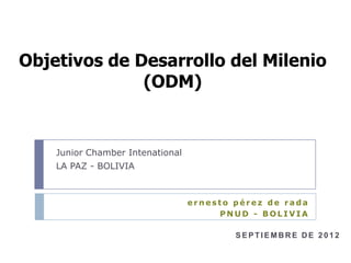 Objetivos de Desarrollo del Milenio
              (ODM)


    Junior Chamber Intenational
    LA PAZ - BOLIVIA



                                  ernesto pérez de rada
                                       PNUD - BOLIVIA

                                          SEPTIEMBRE DE 2012
 