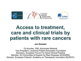 Access to treatment,
   care and clinical trials by
   patients with rare cancers
                             Jan Geissler

                   Co-founder, CML Advocates Network
          Vice President, Leukemia Patient Advocates Foundation
           Secretary, European Forum For Good Clinical Practice
     Member, EU Committee of Experts for Rare Diseases (EUCERD)
Director, European Patients‟ Academy on Therapeutic Innovation (EUPATI)
 