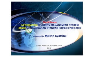 Studi Kasus
   INFORMATION SECURITY MANAGEMENT SYSTEM
(ISMS) MENGGUNAKAN STANDAR ISO/IEC 27001:2005


          presented by   Melwin Syafrizal


             STMIK AMIKOM YOGYAKARTA
                       2012
 