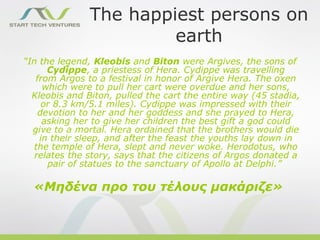 The happiest persons on
                        earth
“In the legend, Kleobis and Biton were Argives, the sons of
      Cydippe, a priestess of Hera. Cydippe was travelling
   from Argos to a festival in honor of Argive Hera. The oxen
     which were to pull her cart were overdue and her sons,
  Kleobis and Biton, pulled the cart the entire way (45 stadia,
     or 8.3 km/5.1 miles). Cydippe was impressed with their
    devotion to her and her goddess and she prayed to Hera,
     asking her to give her children the best gift a god could
  give to a mortal. Hera ordained that the brothers would die
    in their sleep, and after the feast the youths lay down in
  the temple of Hera, slept and never woke. Herodotus, who
   relates the story, says that the citizens of Argos donated a
      pair of statues to the sanctuary of Apollo at Delphi.”

  «Μηδένα προ του τέλους μακάριζε»
 