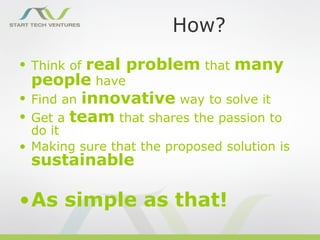 How?
• Think of   real problem that many
    people have
•   Find an innovative way to solve it
•   Get a team that shares the passion to
  do it
• Making sure that the proposed solution is
    sustainable

•As simple as that!
 