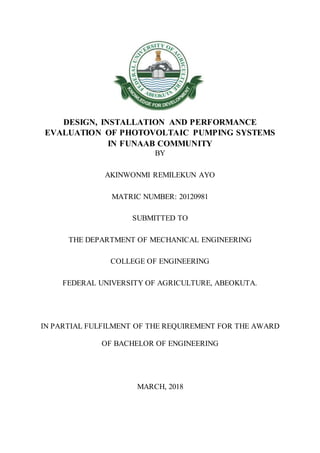 DESIGN, INSTALLATION AND PERFORMANCE
EVALUATION OF PHOTOVOLTAIC PUMPING SYSTEMS
IN FUNAAB COMMUNITY
BY
AKINWONMI REMILEKUN AYO
MATRIC NUMBER: 20120981
SUBMITTED TO
THE DEPARTMENT OF MECHANICAL ENGINEERING
COLLEGE OF ENGINEERING
FEDERAL UNIVERSITY OF AGRICULTURE, ABEOKUTA.
IN PARTIAL FULFILMENT OF THE REQUIREMENT FOR THE AWARD
OF BACHELOR OF ENGINEERING
MARCH, 2018
 