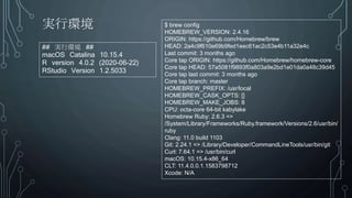 実行環境
## 実行環境 ##
macOS Catalina 10.15.4
R version 4.0.2 (2020-06-22)
RStudio Version 1.2.5033
$ brew config
HOMEBREW_VERSION: 2.4.16
ORIGIN: https://github.com/Homebrew/brew
HEAD: 2a4c9f610e69b9fed1eec61ac2c53e4b11a32e4c
Last commit: 3 months ago
Core tap ORIGIN: https://github.com/Homebrew/homebrew-core
Core tap HEAD: 57a5081f9893f0a803a9e2bd1e01da0a48c39d45
Core tap last commit: 3 months ago
Core tap branch: master
HOMEBREW_PREFIX: /usr/local
HOMEBREW_CASK_OPTS: []
HOMEBREW_MAKE_JOBS: 8
CPU: octa-core 64-bit kabylake
Homebrew Ruby: 2.6.3 =>
/System/Library/Frameworks/Ruby.framework/Versions/2.6/usr/bin/
ruby
Clang: 11.0 build 1103
Git: 2.24.1 => /Library/Developer/CommandLineTools/usr/bin/git
Curl: 7.64.1 => /usr/bin/curl
macOS: 10.15.4-x86_64
CLT: 11.4.0.0.1.1583798712
Xcode: N/A
 