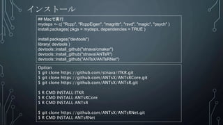 インストール
## Macで実行
mydeps <- c( "Rcpp", "RcppEigen", "magrittr", "rsvd", "magic", "psych" )
install.packages( pkgs = mydeps, dependencies = TRUE )
install.packages("devtools")
library( devtools )
devtools::install_github("stnava/cmaker")
devtools::install_github("stnava/ANTsR")
devtools::install_github("ANTsX/ANTsRNet")
Option
$ git clone https://github.com/stnava/ITKR.git
$ git clone https://github.com/ANTsX/ANTsRCore.git
$ git clone https://github.com/ANTsX/ANTsR.git
$ R CMD INSTALL ITKR
$ R CMD INSTALL ANTsRCore
$ R CMD INSTALL ANTsR
$ git clone https://github.com/ANTsX/ANTsRNet.git
$ R CMD INSTALL ANTsRNet
 
