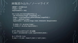 #画像データの読み込み
images <- list()
segmentations <- list()
for( i in seq_len( trainingBatchSize ) ){
cat( "Processing image", imageIDs[i], "n" )
image <- antsImageRead( getANTsRData( imageIDs[i] ) )
mask <- getMask( image )
segmentation <- atropos( image, mask, initialization )$segmentation
X_train[i,,,1] <- as.array( image )
Y_train[i,,] <- as.array( segmentation )
}
# Yデータセットのラベルデータに変換
Y_train <- encodeUnet( Y_train, segmentationLabels )
# ノーマライゼーション
X_train <- ( X_train - mean( X_train ) ) / sd( X_train )
画像読み込み／ノーマライズ
 