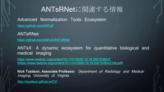ANTsX: A dynamic ecosystem for quantitative biological and
medical imaging
https://www.medrxiv.org/content/10.1101/2020.10.19.20215392v2
(https://www.medrxiv.org/content/10.1101/2020.10.19.20215392v2.full.pdf)
https://github.com/ANTsX
Advanced Normalization Tools Ecosystem
ANTsRNet
ANTsRNetに関連する情報
https://github.com/ANTsX/ANTsRNet
Nick Tustison, Associate Professor, Department of Radiology and Medical
Imaging, University of Virginia
http://ntustison.github.io/CV/
 