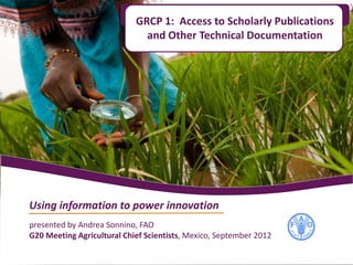 GRCP 1: Access to Scholarly Publications
                              and Other Technical Documentation




Using information to power innovation
presented by Andrea Sonnino, FAO
G20 Meeting Agricultural Chief Scientists, Mexico, September 2012
 