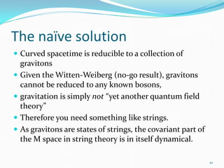 The naïve solution
 Curved spacetime is reducible to a collection of
    gravitons
   Given the Witten-Weiberg (no-go result), gravitons
    cannot be reduced to any known bosons,
   gravitation is simply not “yet another quantum field
    theory”
   Therefore you need something like strings.
   As gravitons are states of strings, the covariant part of
    the M space in string theory is in itself dynamical.

                                                                10
 