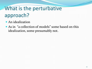 What is the perturbative
approach?
 An idealization
 As in “a collection of models” some based on this
 idealization, so...