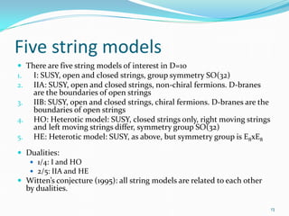 Five string models
 There are five string models of interest in D=10
1.  I: SUSY, open and closed strings, group symmetry SO(32)
2. IIA: SUSY, open and closed strings, non-chiral fermions. D-branes
       are the boundaries of open strings
3.     IIB: SUSY, open and closed strings, chiral fermions. D-branes are the
       boundaries of open strings
4.     HO: Heterotic model: SUSY, closed strings only, right moving strings
       and left moving strings differ, symmetry group SO(32)
5.     HE: Heterotic model: SUSY, as above, but symmetry group is E8xE8
 Dualities:
    1/4: I and HO
    2/5: IIA and HE
 Witten’s conjecture (1995): all string models are related to each other
     by dualities.

                                                                               13
 