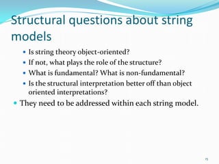 Structural questions about string
models
   Is string theory object-oriented?
   If not, what plays the role of the structure?
   What is fundamental? What is non-fundamental?
   Is the structural interpretation better off than object
    oriented interpretations?
 They need to be addressed within each string model.




                                                              15
 