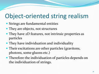Object-oriented string realism
 Strings are fundamental entities
 They are objects, not structures
 They have 2D features, not intrinsic properties as
  particles
 They have individuation and individuality
 Their excitations are other particles (gravitons,
  photons, some gluons etc.)
 Therefore the individuation of particles depends on
  the individuation of strings.

                                                        16
 