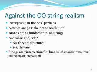 Against the OO string realism
 “Acceptable in the 80s” perhaps
 Now we are past the brane revolution
 Branes are as fundamental as strings
 Are branes objects?
    No, they are structures
    Yes, they are.
 Strings are “‘intersections’ of branes” cf Cassirer: “electrons
  are points of intersection”



                                                                    17
 
