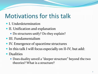 Motivations for this talk
 I. Underdetermination
 II. Unification and explanation
    Do structures unify? Do they explain?
 III. Fundamentalism
 IV. Emergence of spacetime structures
 In this talk I will focus especially on II-IV, but add:
 Dualities
   Does duality unveil a “deeper structure” beyond the two
    theories? What is a structure?

                                                              2
 