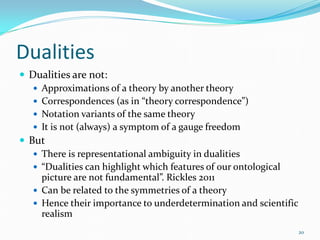 Dualities
 Dualities are not:
    Approximations of a theory by another theory
    Correspondences (as in “theory correspondence”)
    Notation variants of the same theory
    It is not (always) a symptom of a gauge freedom
 But
    There is representational ambiguity in dualities
    “Dualities can highlight which features of our ontological
     picture are not fundamental”. Rickles 2011
    Can be related to the symmetries of a theory
    Hence their importance to underdetermination and scientific
     realism
                                                                   20
 