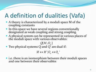 A definition of dualities (Vafa)
 A theory is characterized by a moduli space M of the
  coupling constants
 In this space we have several regions conventionally
  designated as weak coupling and strong coupling.
 A physical system can be represented in various places of
  the moduli space with various observables:
                          Q[ M , Oα ]
 Two physical systems Q and Q’ are dual if:
                      M ↔ M '; Oα ↔ Oα '
 i.e. there is an isomorphism between their moduli spaces
  and one between their observables

                                                              21
 