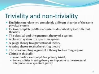 Triviality and non-triviality
 Dualities can relate two completely different theories of the same
    physical system
   Or two completely different systems described by two different
    theories
   The classical and the quantum theory of a system
   A classical system to a quantum system
   A gauge theory to a gravitational theory
   A string theory to another string theory
   The weak coupling regime of a theory to its strong regime
   Claims in this talk:
     some dualities are not philosophically trivial,
     Some dualities in string theory are important to the structural
       interpretation of quantum gravity

                                                                        22
 