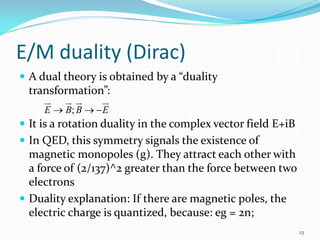 E/M duality (Dirac)
 A dual theory is obtained by a “duality
  transformation”:
       
                
     E → B; B → − E
 It is a rotation duality in the complex vector field E+iB
 In QED, this symmetry signals the existence of
  magnetic monopoles (g). They attract each other with
  a force of (2/137)^2 greater than the force between two
  electrons
 Duality explanation: If there are magnetic poles, the
  electric charge is quantized, because: eg = 2n;
                                                              23
 