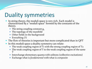 Duality symmetries
 In string theory, the moduli space is very rich. Each model is
  characterized by a “moduli space” formed by the constants of the
  theory.
      The string coupling constant gs
      The topology of the manifold
      Other fields in the background
      Everything (?)
 The flow of theories is important but more complicated than in QFT
 In this moduli space a duality symmetry can relate:
    The weak coupling region of T1 with the strong coupling region of T2
    The weak coupling region of T to the weak coupling region of the same
      T
    Interchange elementary quanta with solitons (collective excitations)
    Exchange what is fundamental with what is composite



                                                                             26
 