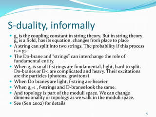 S-duality, informally
 gs is the coupling constant in string theory. But in string theory
    gs is a field, has its equation, changes from place to place
   A string can split into two strings. The probability if this process
    is ≈ gs.
   The D0-brane and “strings” can interchange the role of
    fundamental entity.
   When gs is small f-strings are fundamental, light, hard to split.
    D0-branes or D-1 are complicated and heavy. Their excitations
    are the particles (photons, gravitons)
   When D0 branes are light, f-string are heavier
   When gs=1 , f-strings and D-branes look the same.
   And topology is part of the moduli space. We can change
    dimensionality or topology as we walk in the moduli space.
   See (Sen 2002) for details
                                                                           27
 