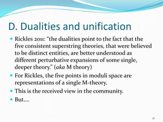 D. Dualities and unification
 Rickles 2011: “the dualities point to the fact that the
  five consistent superstring theories, that were believed
  to be distinct entities, are better understood as
  different perturbative expansions of some single,
  deeper theory.” (aka M theory)
 For Rickles, the five points in moduli space are
  representations of a single M-theory.
 This is the received view in the community.
 But….


                                                             30
 