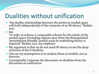 Dualities without unification
 “the duality relationships between the points in moduli space
    will hold independently of the existence of an M-theory” Rickles
    2012
   but
    “in order to achieve a computable scheme for the whole of the
    moduli space (including regions away from the distinguished
    'perturbation-friendly' points) such an underlying theory is
    required” Rickles 2011, my emphasis
   My argument is that we do not need M-theory to see the deep
    structure of the S-dualities
   One on my assumptions is to analyze these as models, not as
    theories
   Conceptually I separate the discussion on dualities from the
    discussion on unification

                                                                       31
 