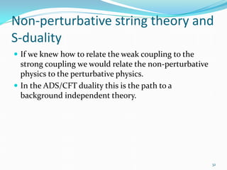 Non-perturbative string theory and
S-duality
 If we knew how to relate the weak coupling to the
  strong coupling we would relate the non-perturbative
  physics to the perturbative physics.
 In the ADS/CFT duality this is the path to a
  background independent theory.




                                                         32
 